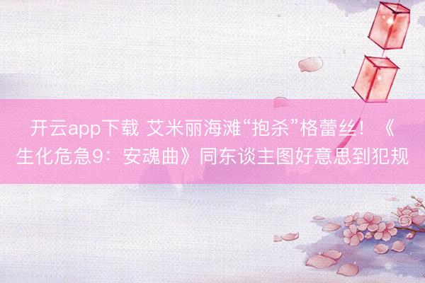 开云app下载 艾米丽海滩“抱杀”格蕾丝!《生化危急9:安魂曲》同东谈主图好意思到犯规