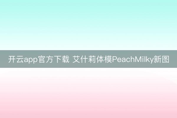 开云app官方下载 艾什莉体模PeachMilky新图