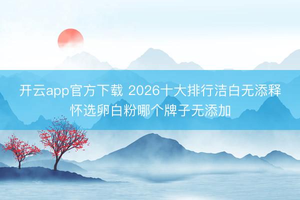 开云app官方下载 2026十大排行洁白无添释怀选卵白粉哪个牌子无添加
