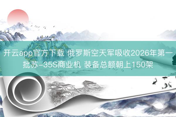 开云app官方下载 俄罗斯空天军吸收2026年第一批苏-35S商业机 装备总额朝上150架