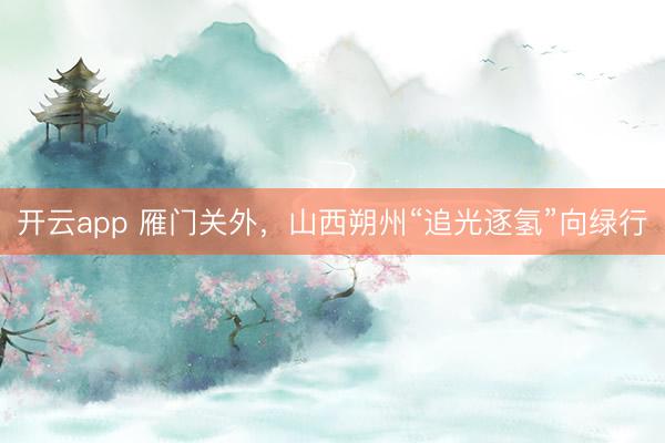 开云app 雁门关外，山西朔州“追光逐氢”向绿行