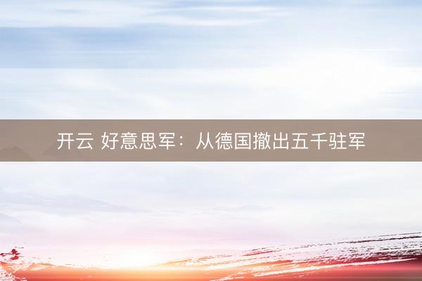 开云 好意思军：从德国撤出五千驻军