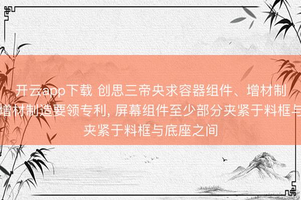 开云app下载 创思三帝央求容器组件、增材制造开发及增材制造要领专利， 屏幕组件至少部分夹紧于料框与底座之间