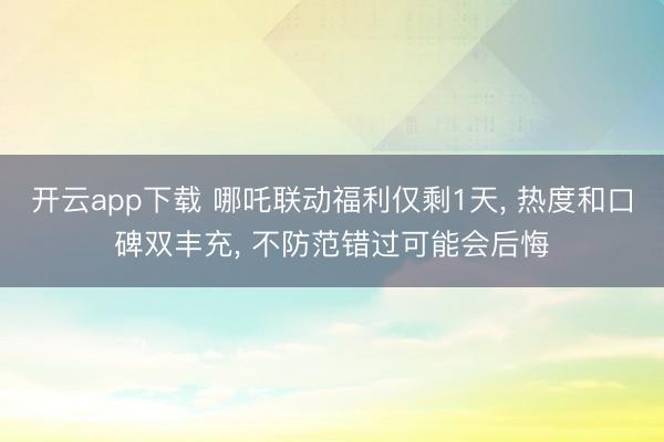 开云app下载 哪吒联动福利仅剩1天， 热度和口碑双丰充， 不防范错过可能会后悔