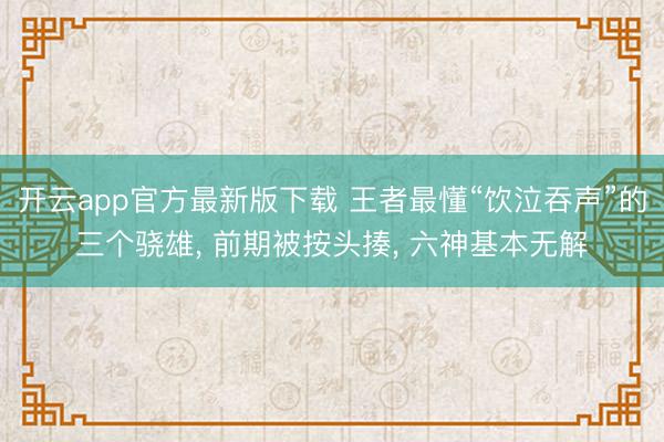 开云app官方最新版下载 王者最懂“饮泣吞声”的三个骁雄， 前期被按头揍， 六神基本无解