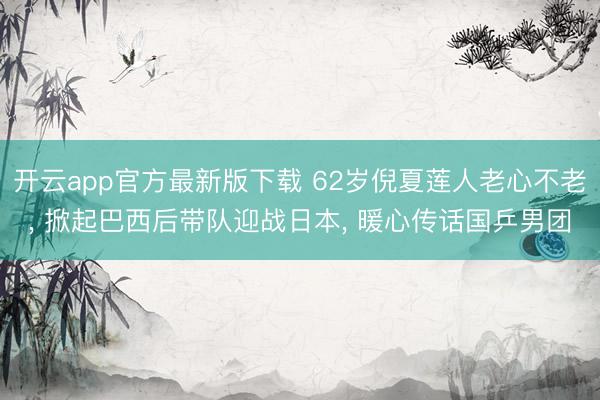 开云app官方最新版下载 62岁倪夏莲人老心不老， 掀起巴西后带队迎战日本， 暖心传话国乒男团