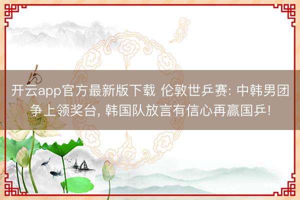 开云app官方最新版下载 伦敦世乒赛: 中韩男团争上领奖台， 韩国队放言有信心再赢国乒!