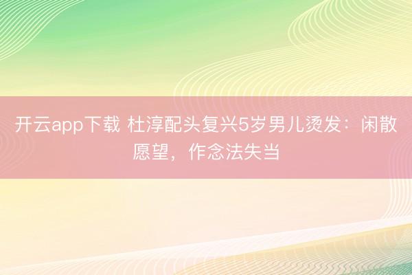 开云app下载 杜淳配头复兴5岁男儿烫发：闲散愿望，作念法失当